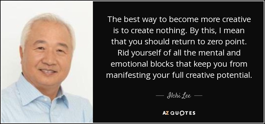 The best way to become more creative is to create nothing. By this, I mean that you should return to zero point. Rid yourself of all the mental and emotional blocks that keep you from manifesting your full creative potential. - Ilchi Lee