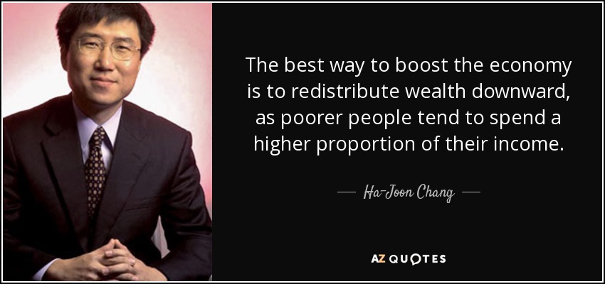 The best way to boost the economy is to redistribute wealth downward, as poorer people tend to spend a higher proportion of their income. - Ha-Joon Chang