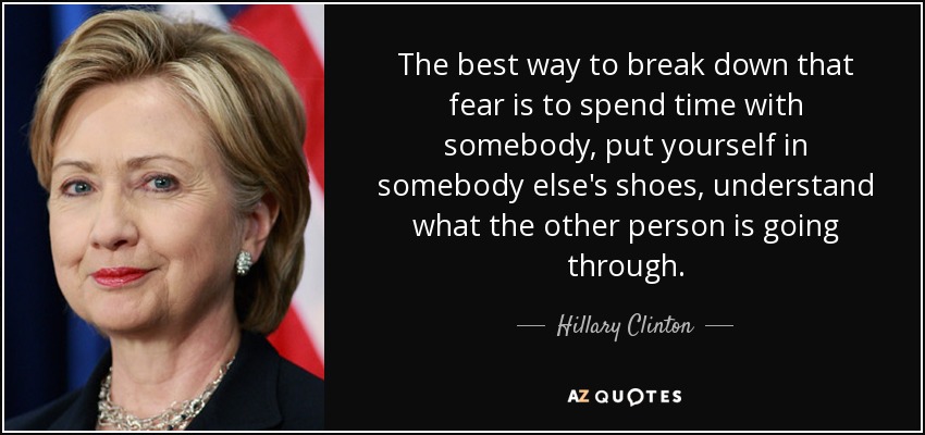 The best way to break down that fear is to spend time with somebody, put yourself in somebody else's shoes, understand what the other person is going through. - Hillary Clinton