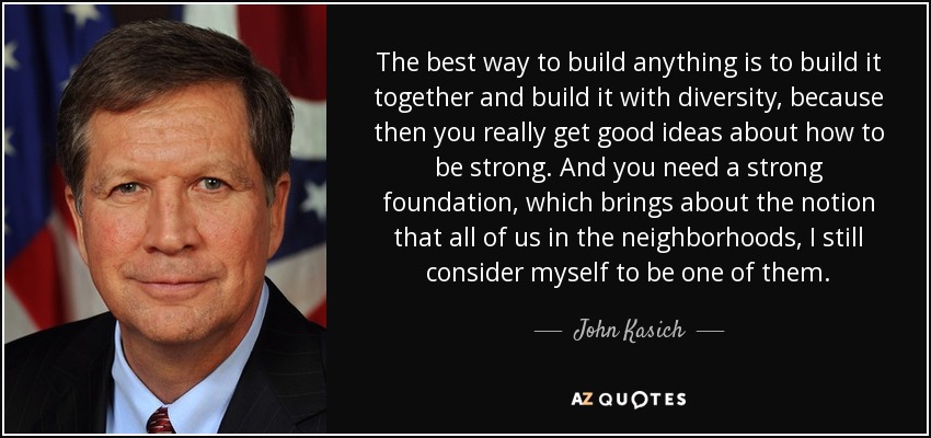 The best way to build anything is to build it together and build it with diversity, because then you really get good ideas about how to be strong. And you need a strong foundation, which brings about the notion that all of us in the neighborhoods, I still consider myself to be one of them. - John Kasich
