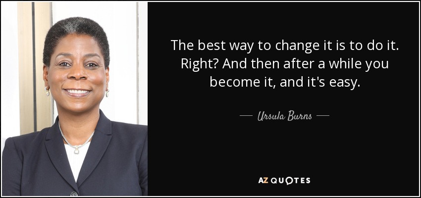 The best way to change it is to do it. Right? And then after a while you become it, and it's easy. - Ursula Burns