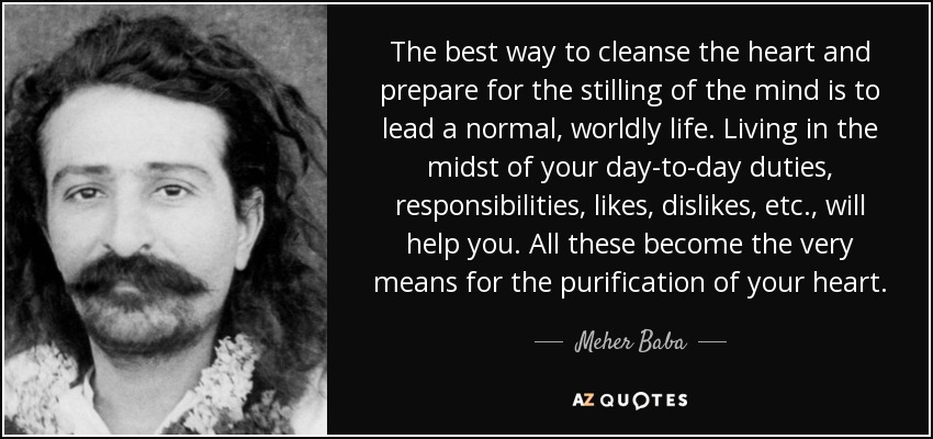 The best way to cleanse the heart and prepare for the stilling of the mind is to lead a normal, worldly life. Living in the midst of your day-to-day duties, responsibilities, likes, dislikes, etc., will help you. All these become the very means for the purification of your heart. - Meher Baba