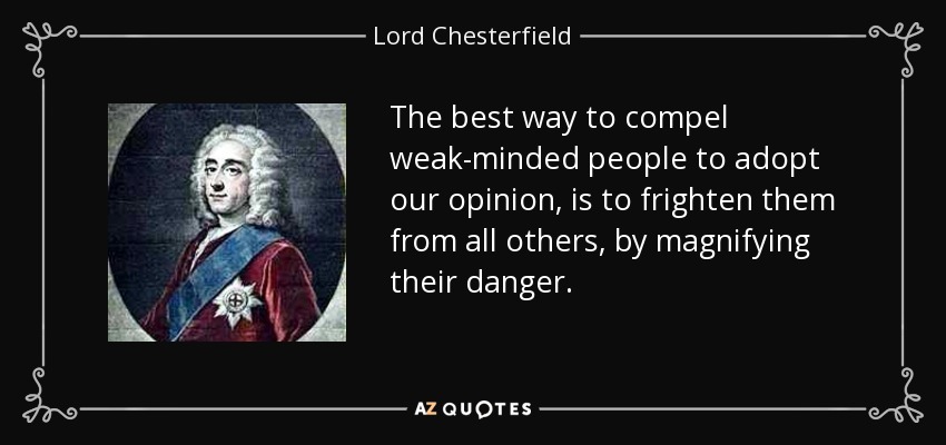 The best way to compel weak-minded people to adopt our opinion, is to frighten them from all others, by magnifying their danger. - Lord Chesterfield