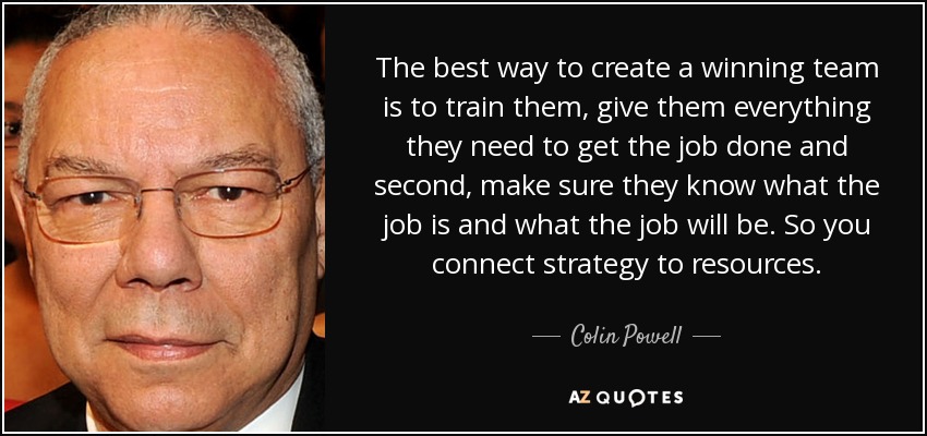 The best way to create a winning team is to train them, give them everything they need to get the job done and second, make sure they know what the job is and what the job will be. So you connect strategy to resources. - Colin Powell