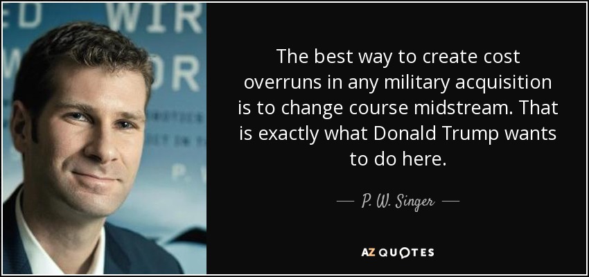 The best way to create cost overruns in any military acquisition is to change course midstream. That is exactly what Donald Trump wants to do here. - P. W. Singer