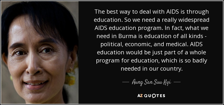The best way to deal with AIDS is through education. So we need a really widespread AIDS education program. In fact, what we need in Burma is education of all kinds - political, economic, and medical. AIDS education would be just part of a whole program for education, which is so badly needed in our country. - Aung San Suu Kyi