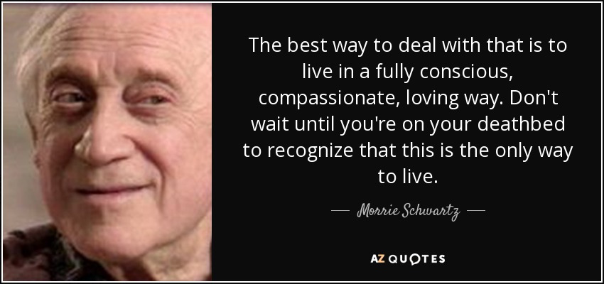 The best way to deal with that is to live in a fully conscious, compassionate, loving way. Don't wait until you're on your deathbed to recognize that this is the only way to live. - Morrie Schwartz