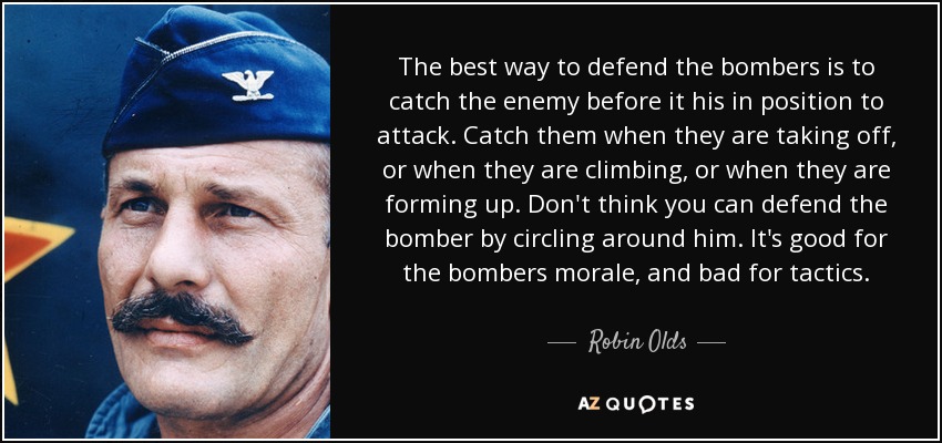 The best way to defend the bombers is to catch the enemy before it his in position to attack. Catch them when they are taking off, or when they are climbing, or when they are forming up. Don't think you can defend the bomber by circling around him. It's good for the bombers morale, and bad for tactics. - Robin Olds