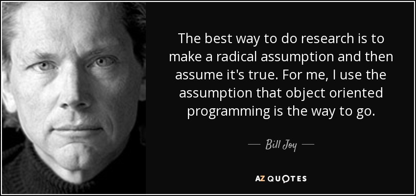 The best way to do research is to make a radical assumption and then assume it's true. For me, I use the assumption that object oriented programming is the way to go. - Bill Joy