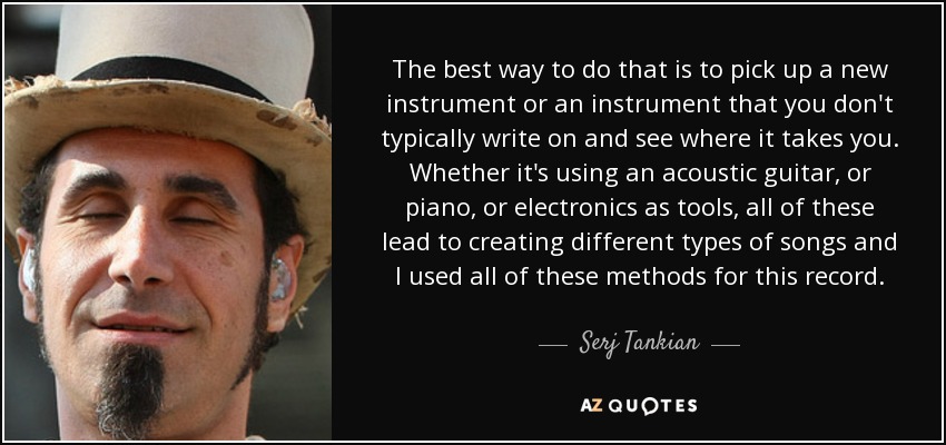 The best way to do that is to pick up a new instrument or an instrument that you don't typically write on and see where it takes you. Whether it's using an acoustic guitar, or piano, or electronics as tools, all of these lead to creating different types of songs and I used all of these methods for this record. - Serj Tankian