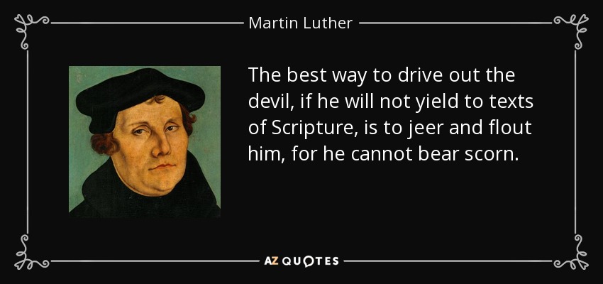 The best way to drive out the devil, if he will not yield to texts of Scripture, is to jeer and flout him, for he cannot bear scorn. - Martin Luther
