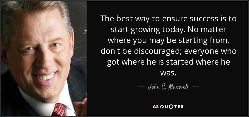 The best way to ensure success is to start growing today. No matter where you may be starting from, don't be discouraged; everyone who got where he is started where he was. - John C. Maxwell