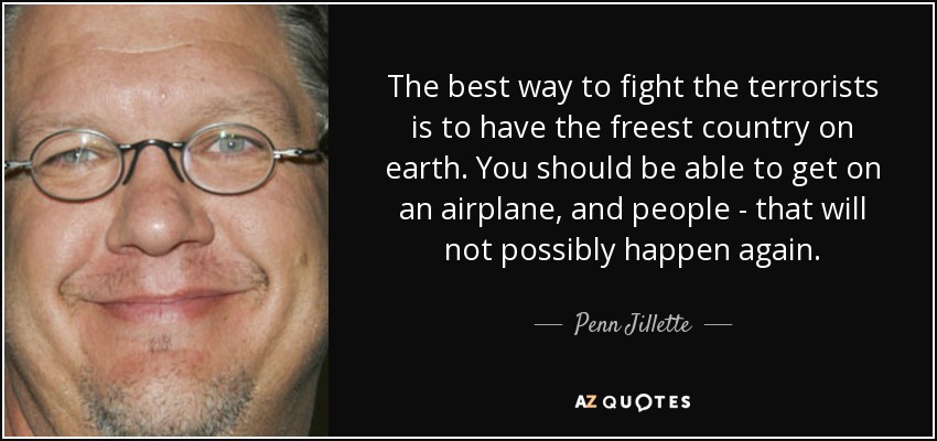 The best way to fight the terrorists is to have the freest country on earth. You should be able to get on an airplane, and people - that will not possibly happen again. - Penn Jillette