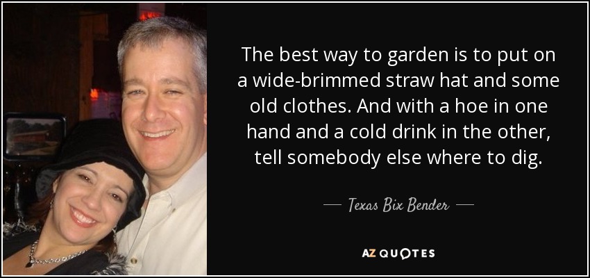 The best way to garden is to put on a wide-brimmed straw hat and some old clothes. And with a hoe in one hand and a cold drink in the other, tell somebody else where to dig. - Texas Bix Bender