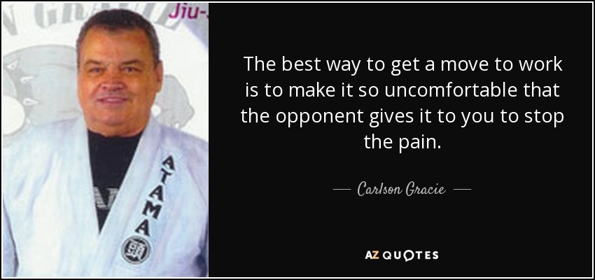 The best way to get a move to work is to make it so uncomfortable that the opponent gives it to you to stop the pain. - Carlson Gracie
