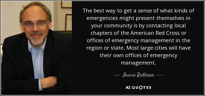 The best way to get a sense of what kinds of emergencies might present themselves in your community is by contacting local chapters of the American Red Cross or offices of emergency management in the region or state. Most large cities will have their own offices of emergency management. - Irwin Redlener