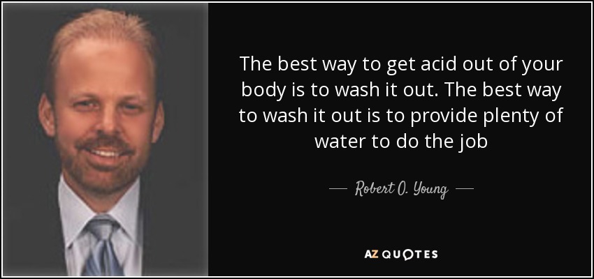 The best way to get acid out of your body is to wash it out. The best way to wash it out is to provide plenty of water to do the job - Robert O. Young