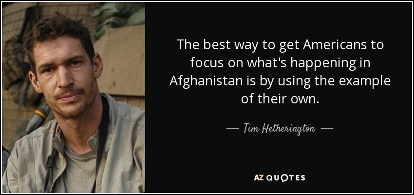 The best way to get Americans to focus on what's happening in Afghanistan is by using the example of their own. - Tim Hetherington