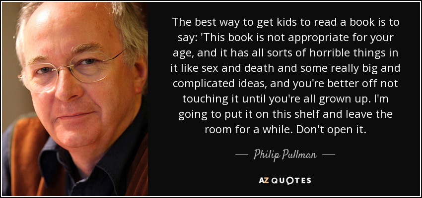 The best way to get kids to read a book is to say: 'This book is not appropriate for your age, and it has all sorts of horrible things in it like sex and death and some really big and complicated ideas, and you're better off not touching it until you're all grown up. I'm going to put it on this shelf and leave the room for a while. Don't open it. - Philip Pullman