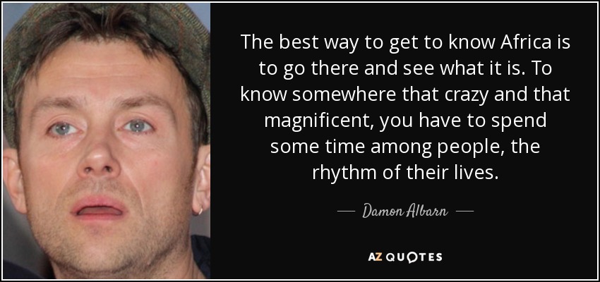 The best way to get to know Africa is to go there and see what it is. To know somewhere that crazy and that magnificent, you have to spend some time among people, the rhythm of their lives. - Damon Albarn