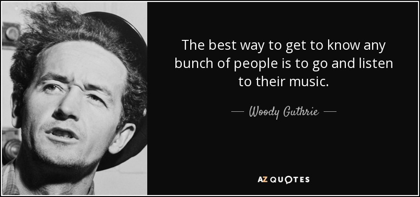 The best way to get to know any bunch of people is to go and listen to their music. - Woody Guthrie