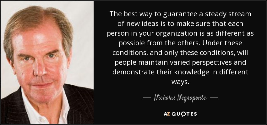 The best way to guarantee a steady stream of new ideas is to make sure that each person in your organization is as different as possible from the others. Under these conditions, and only these conditions, will people maintain varied perspectives and demonstrate their knowledge in different ways. - Nicholas Negroponte