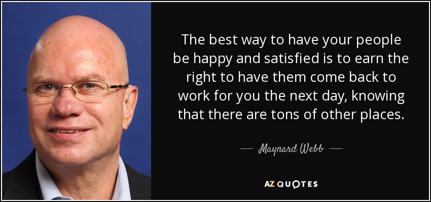 The best way to have your people be happy and satisfied is to earn the right to have them come back to work for you the next day, knowing that there are tons of other places. - Maynard Webb