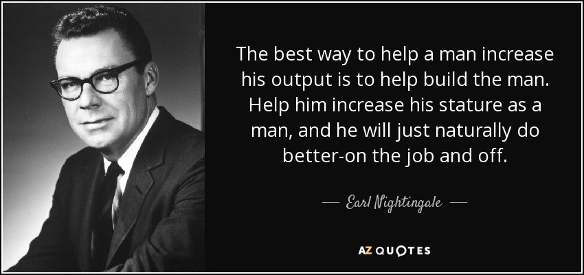 The best way to help a man increase his output is to help build the man. Help him increase his stature as a man, and he will just naturally do better-on the job and off. - Earl Nightingale