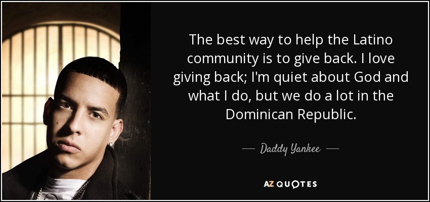 The best way to help the Latino community is to give back. I love giving back; I'm quiet about God and what I do, but we do a lot in the Dominican Republic. - Daddy Yankee