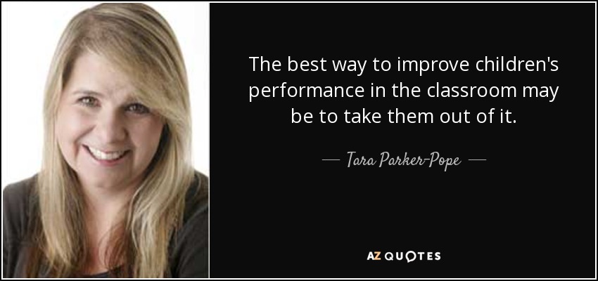 The best way to improve children's performance in the classroom may be to take them out of it. - Tara Parker-Pope