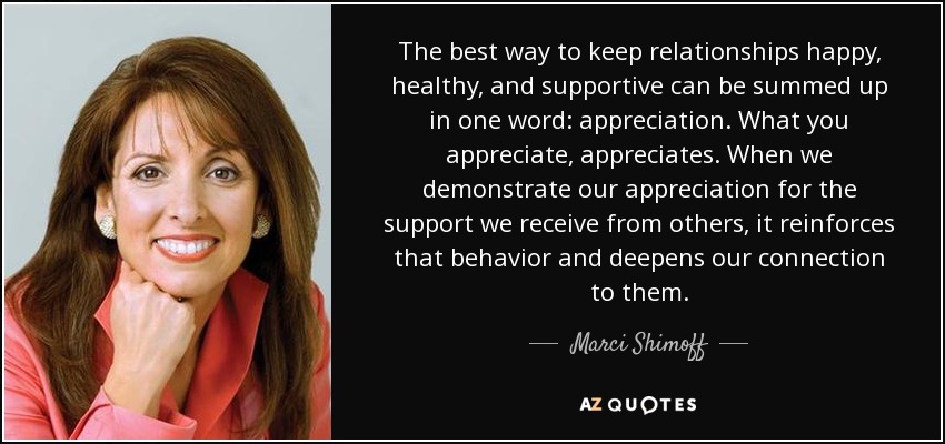 The best way to keep relationships happy, healthy, and supportive can be summed up in one word: appreciation. What you appreciate, appreciates. When we demonstrate our appreciation for the support we receive from others, it reinforces that behavior and deepens our connection to them. - Marci Shimoff