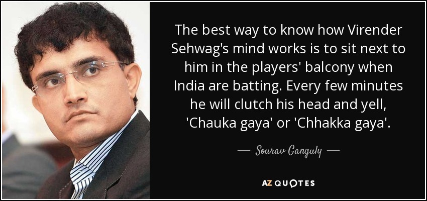 The best way to know how Virender Sehwag's mind works is to sit next to him in the players' balcony when India are batting. Every few minutes he will clutch his head and yell, 'Chauka gaya' or 'Chhakka gaya'. - Sourav Ganguly