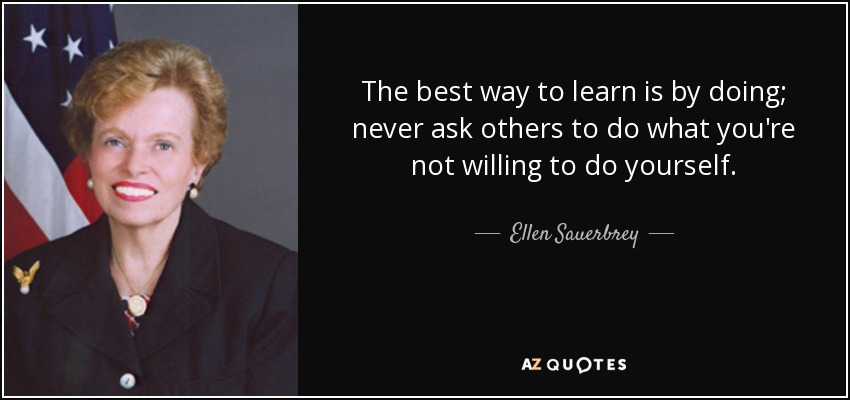 The best way to learn is by doing; never ask others to do what you're not willing to do yourself. - Ellen Sauerbrey