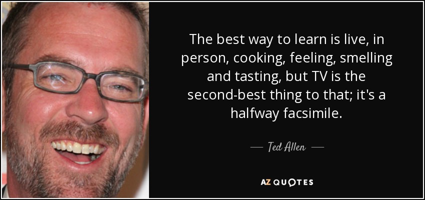 The best way to learn is live, in person, cooking, feeling, smelling and tasting, but TV is the second-best thing to that; it's a halfway facsimile. - Ted Allen
