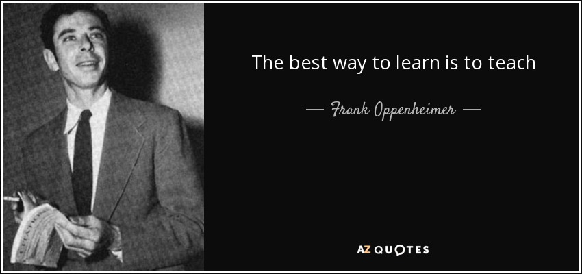 The best way to learn is to teach - Frank Oppenheimer