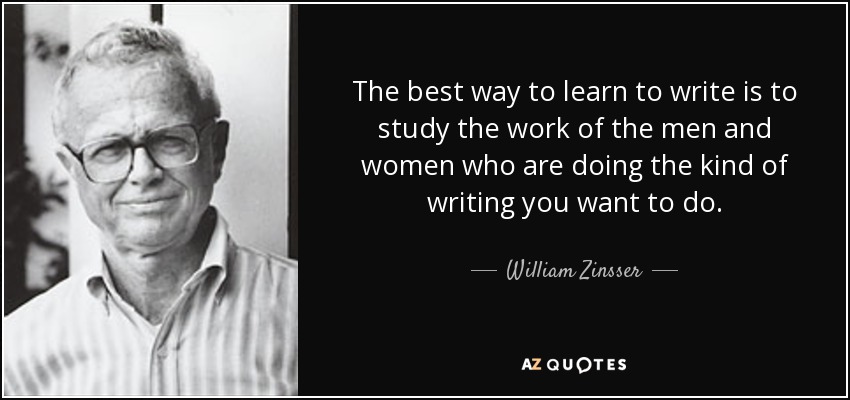 The best way to learn to write is to study the work of the men and women who are doing the kind of writing you want to do. - William Zinsser