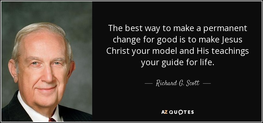 The best way to make a permanent change for good is to make Jesus Christ your model and His teachings your guide for life. - Richard G. Scott