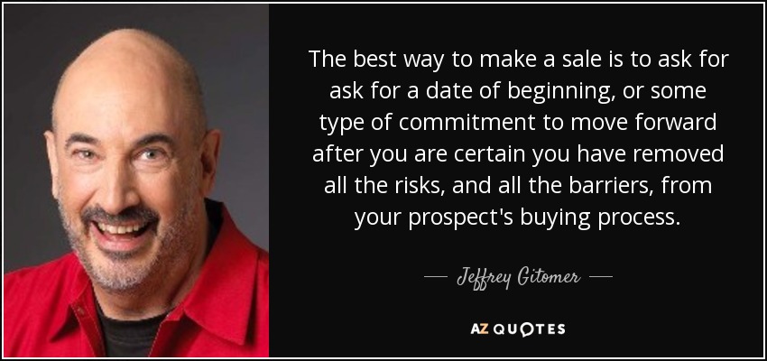 The best way to make a sale is to ask for ask for a date of beginning, or some type of commitment to move forward after you are certain you have removed all the risks, and all the barriers, from your prospect's buying process. - Jeffrey Gitomer