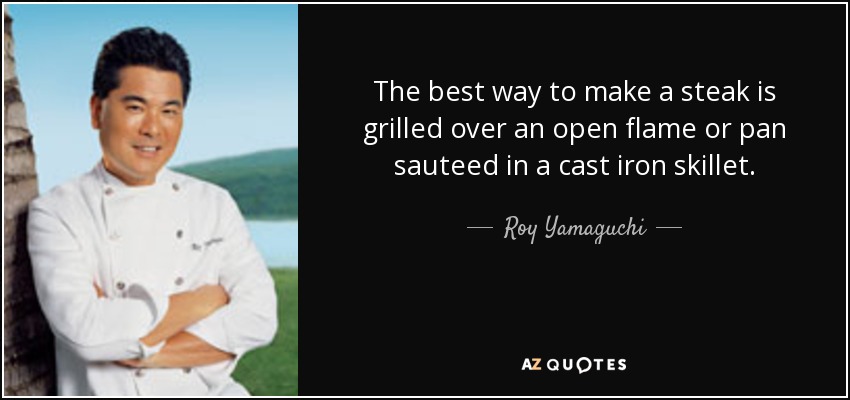 The best way to make a steak is grilled over an open flame or pan sauteed in a cast iron skillet. - Roy Yamaguchi