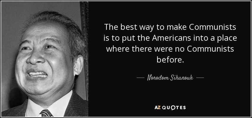 The best way to make Communists is to put the Americans into a place where there were no Communists before. - Norodom Sihanouk