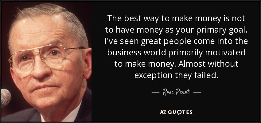 The best way to make money is not to have money as your primary goal. I've seen great people come into the business world primarily motivated to make money. Almost without exception they failed. - Ross Perot