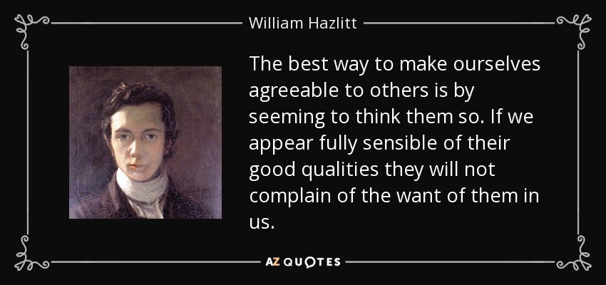 The best way to make ourselves agreeable to others is by seeming to think them so. If we appear fully sensible of their good qualities they will not complain of the want of them in us. - William Hazlitt