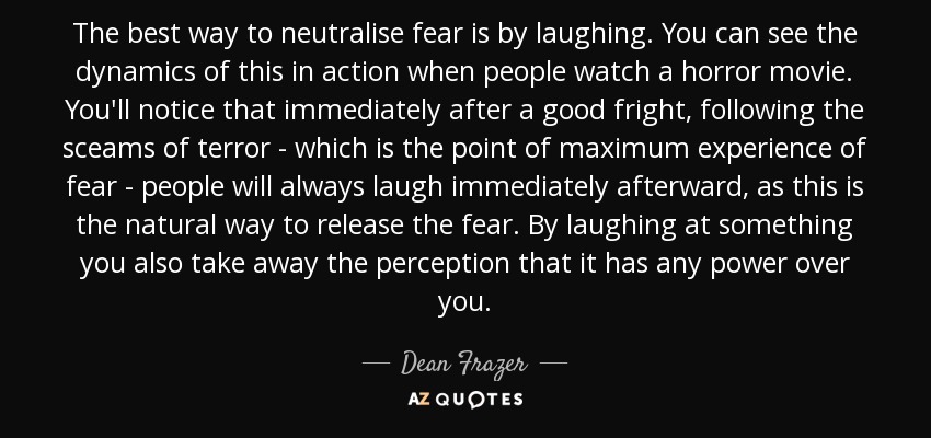 The best way to neutralise fear is by laughing. You can see the dynamics of this in action when people watch a horror movie. You'll notice that immediately after a good fright, following the sceams of terror - which is the point of maximum experience of fear - people will always laugh immediately afterward, as this is the natural way to release the fear. By laughing at something you also take away the perception that it has any power over you. - Dean Frazer