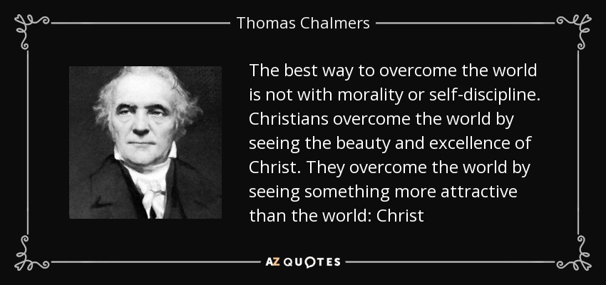 The best way to overcome the world is not with morality or self-discipline. Christians overcome the world by seeing the beauty and excellence of Christ. They overcome the world by seeing something more attractive than the world: Christ - Thomas Chalmers