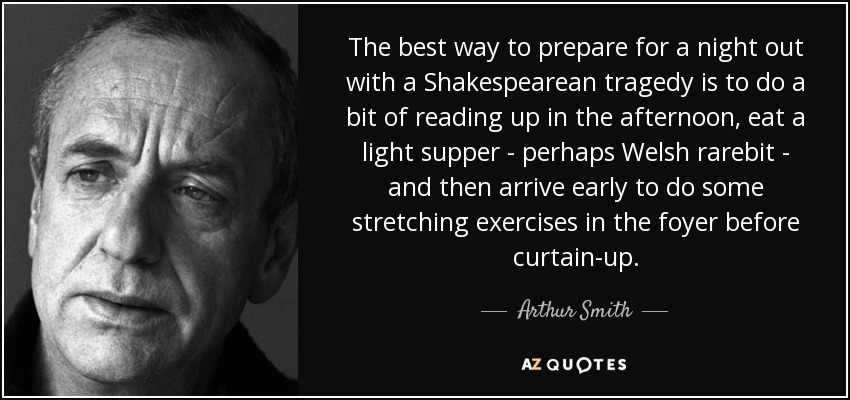 The best way to prepare for a night out with a Shakespearean tragedy is to do a bit of reading up in the afternoon, eat a light supper - perhaps Welsh rarebit - and then arrive early to do some stretching exercises in the foyer before curtain-up. - Arthur Smith