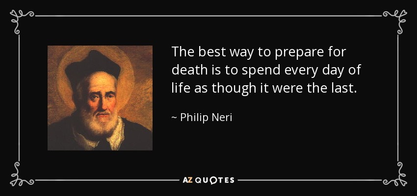 The best way to prepare for death is to spend every day of life as though it were the last. - Philip Neri