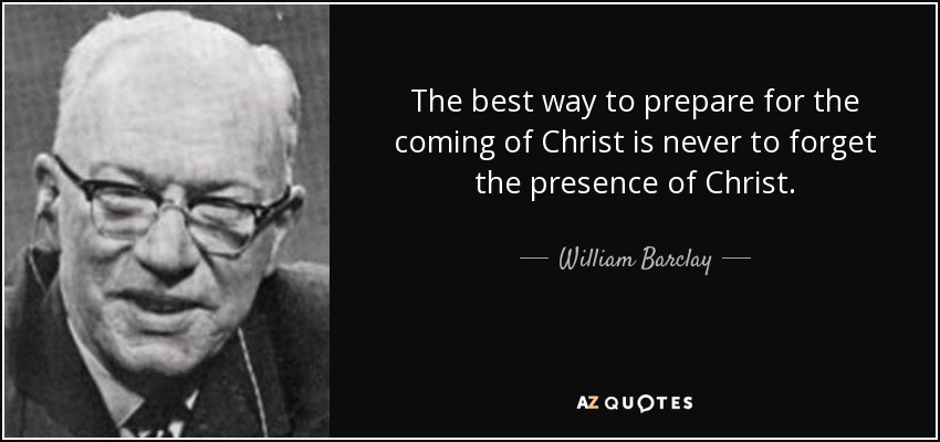 The best way to prepare for the coming of Christ is never to forget the presence of Christ. - William Barclay