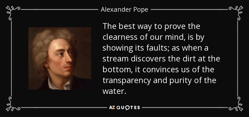 The best way to prove the clearness of our mind, is by showing its faults; as when a stream discovers the dirt at the bottom, it convinces us of the transparency and purity of the water. - Alexander Pope