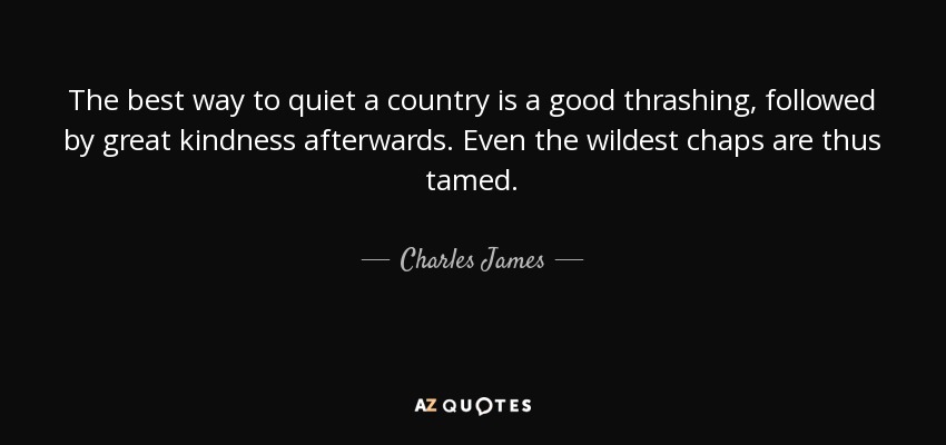The best way to quiet a country is a good thrashing, followed by great kindness afterwards. Even the wildest chaps are thus tamed. - Charles James