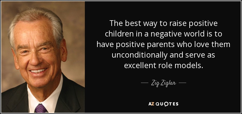 The best way to raise positive children in a negative world is to have positive parents who love them unconditionally and serve as excellent role models. - Zig Ziglar